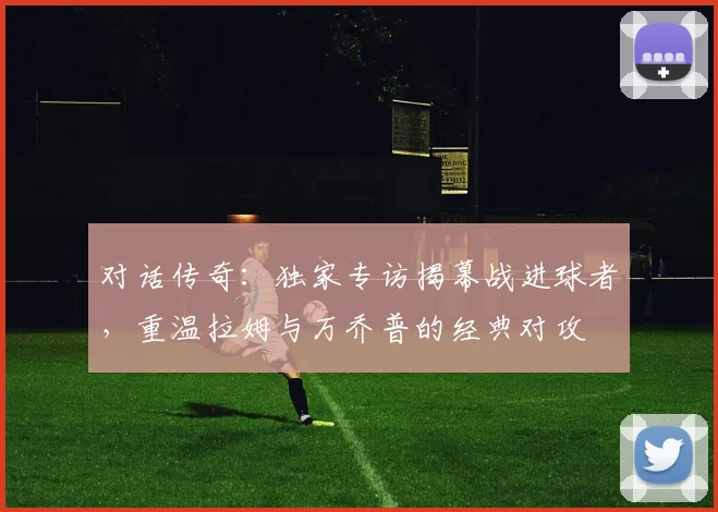 对话传奇：独家专访揭幕战进球者，重温拉姆与万乔普的经典对攻