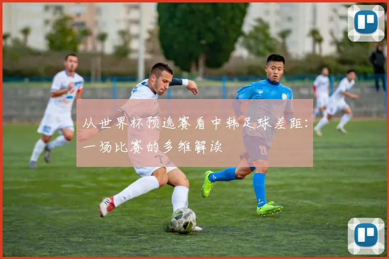 从世界杯预选赛看中韩足球差距：一场比赛的多维解读