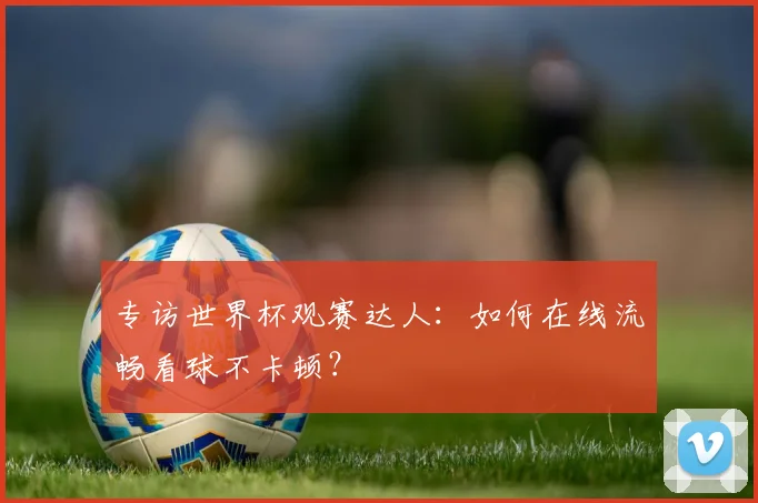 专访世界杯观赛达人：如何在线流畅看球不卡顿？