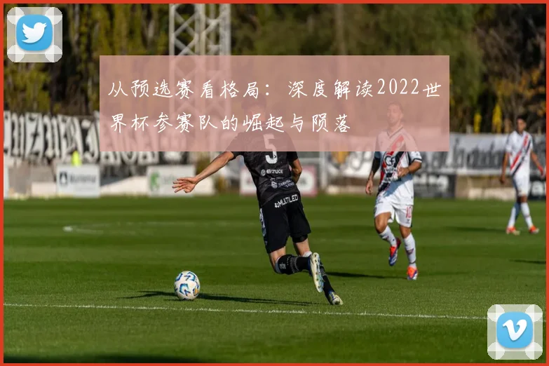 从预选赛看格局：深度解读2022世界杯参赛队的崛起与陨落