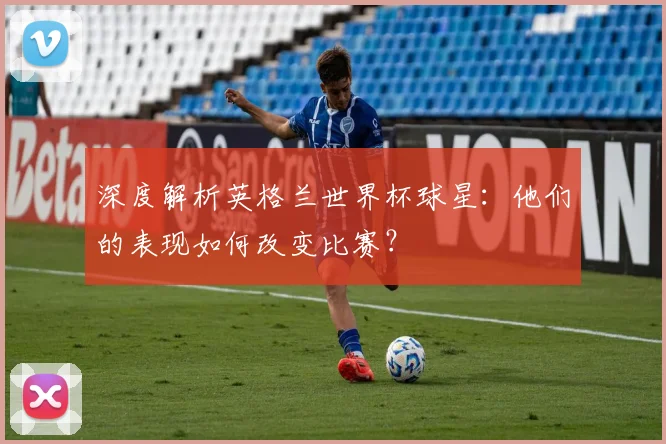 深度解析英格兰世界杯球星：他们的表现如何改变比赛？