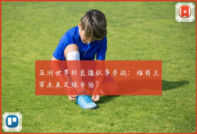 亚洲世界杯直播权争夺战：谁将主宰未来足球市场？