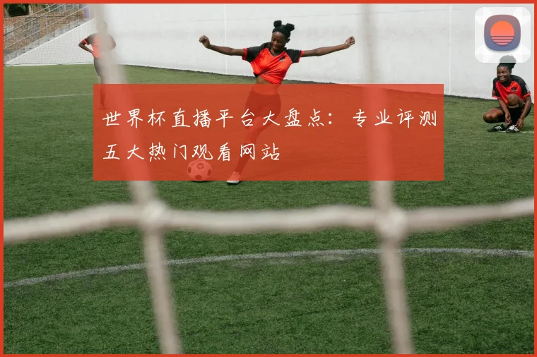 世界杯直播平台大盘点:专业评测五大热门观看网站