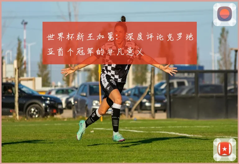 世界杯新王加冕:深度评论克罗地亚首个冠军的非凡意义