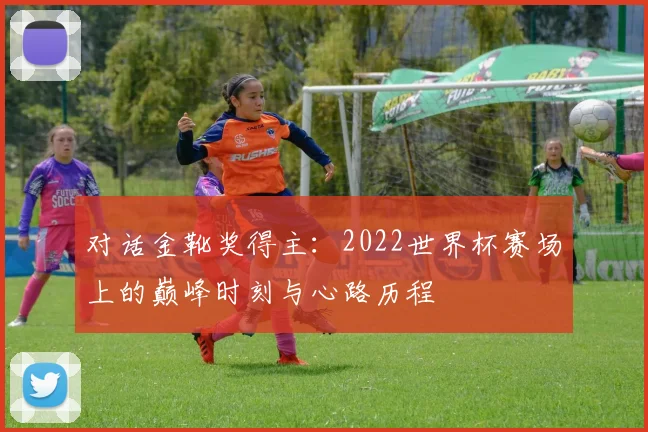 对话金靴奖得主：2022世界杯赛场上的巅峰时刻与心路历程