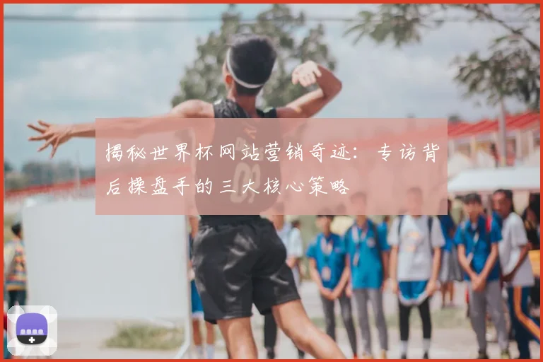 揭秘世界杯网站营销奇迹:专访背后操盘手的三大核心策略