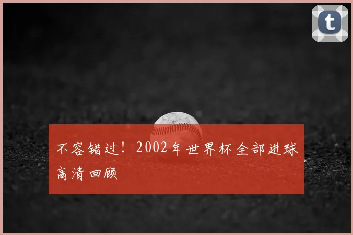 不容错过!2002年世界杯全部进球高清回顾