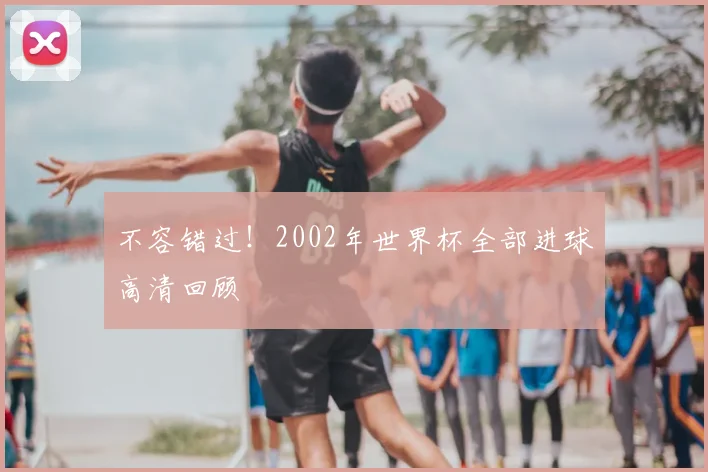 不容错过！2002年世界杯全部进球高清回顾